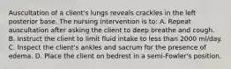 Auscultation of a client's lungs reveals crackles in the left posterior base. The nursing intervention is to: A. Repeat auscultation after asking the client to deep breathe and cough. B. Instruct the client to limit fluid intake to less than 2000 ml/day. C. Inspect the client's ankles and sacrum for the presence of edema. D. Place the client on bedrest in a semi-Fowler's position.