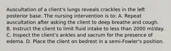 Auscultation of a client's lungs reveals crackles in the left posterior base. The nursing intervention is to: A. Repeat auscultation after asking the client to deep breathe and cough. B. Instruct the client to limit fluid intake to less than 2000 ml/day. C. Inspect the client's ankles and sacrum for the presence of edema. D. Place the client on bedrest in a semi-Fowler's position.