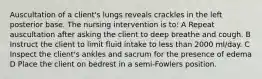 Auscultation of a client's lungs reveals crackles in the left posterior base. The nursing intervention is to: A Repeat auscultation after asking the client to deep breathe and cough. B Instruct the client to limit fluid intake to less than 2000 ml/day. C Inspect the client's ankles and sacrum for the presence of edema D Place the client on bedrest in a semi-Fowlers position.