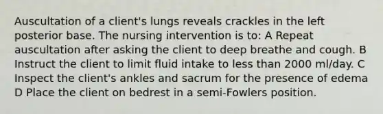 Auscultation of a client's lungs reveals crackles in the left posterior base. The nursing intervention is to: A Repeat auscultation after asking the client to deep breathe and cough. B Instruct the client to limit fluid intake to less than 2000 ml/day. C Inspect the client's ankles and sacrum for the presence of edema D Place the client on bedrest in a semi-Fowlers position.