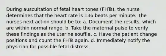 During auscultation of fetal heart tones (FHTs), the nurse determines that the heart rate is 136 beats per minute. The nurses next action should be to: a. Document the results, which are within normal range. b. Take the maternal pulse to verify these findings as the uterine souffle. c. Have the patient change positions and count the FHTs again. d. Immediately notify the physician for possible fetal distress.