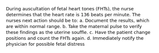 During auscultation of fetal heart tones (FHTs), the nurse determines that the heart rate is 136 beats per minute. The nurses next action should be to: a. Document the results, which are within normal range. b. Take the maternal pulse to verify these findings as the uterine souffle. c. Have the patient change positions and count the FHTs again. d. Immediately notify the physician for possible fetal distress