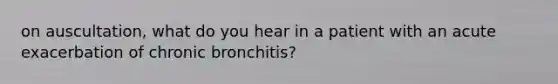 on auscultation, what do you hear in a patient with an acute exacerbation of chronic bronchitis?