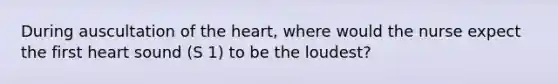 During auscultation of <a href='https://www.questionai.com/knowledge/kya8ocqc6o-the-heart' class='anchor-knowledge'>the heart</a>, where would the nurse expect the first heart sound (S 1) to be the loudest?