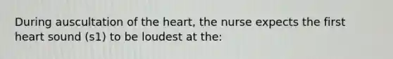 During auscultation of the heart, the nurse expects the first heart sound (s1) to be loudest at the: