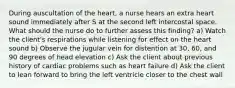 During auscultation of the heart, a nurse hears an extra heart sound immediately after S at the second left intercostal space. What should the nurse do to further assess this finding? a) Watch the client's respirations while listening for effect on the heart sound b) Observe the jugular vein for distention at 30, 60, and 90 degrees of head elevation c) Ask the client about previous history of cardiac problems such as heart failure d) Ask the client to lean forward to bring the left ventricle closer to the chest wall