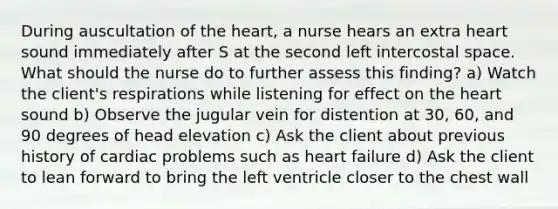 During auscultation of the heart, a nurse hears an extra heart sound immediately after S at the second left intercostal space. What should the nurse do to further assess this finding? a) Watch the client's respirations while listening for effect on the heart sound b) Observe the jugular vein for distention at 30, 60, and 90 degrees of head elevation c) Ask the client about previous history of cardiac problems such as heart failure d) Ask the client to lean forward to bring the left ventricle closer to the chest wall