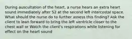 During auscultation of the heart, a nurse hears an extra heart sound immediately after S2 at the second left intercostal space. What should the nurse do to further assess this finding? Ask the client to lean forward to bring the left ventricle closer to the chest wall or Watch the client's respirations while listening for effect on the heart sound