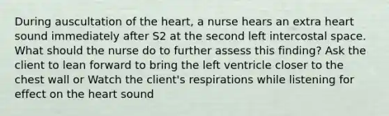 During auscultation of the heart, a nurse hears an extra heart sound immediately after S2 at the second left intercostal space. What should the nurse do to further assess this finding? Ask the client to lean forward to bring the left ventricle closer to the chest wall or Watch the client's respirations while listening for effect on the heart sound