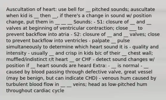 Auscultation of heart: use bell for __ pitched sounds; auscultate when kid is __ then __, if there's a change in sound w/ position change, put them in __ __ __ Sounds: - S1: closure of __ and __ valves at beginning of ventricular contraction; close ___ to prevent backflow into atria - S2: closure of __ and __ valves; close to prevent backflow into ventricles - palpate __ pulse simultaneously to determine which heart sound it is - quality and intensity - usually __ and crisp in kids b/c of their __ chest wall; muffled/indistinct r/t heart __ or CHF - detect sound changes w/ position if __ heart sounds are heard Extra: - __ is normal - __ caused by blood passing through defective valve, great vessel (may be benign, but can indicate CHD) - venous hum caused by turbulent blood flow in __ __ veins; head as low-pitched hum throughout cardiac cycle