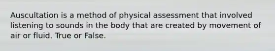 Auscultation is a method of physical assessment that involved listening to sounds in the body that are created by movement of air or fluid. True or False.