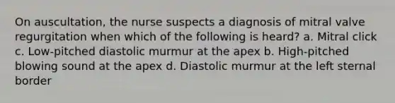 On auscultation, the nurse suspects a diagnosis of mitral valve regurgitation when which of the following is heard? a. Mitral click c. Low-pitched diastolic murmur at the apex b. High-pitched blowing sound at the apex d. Diastolic murmur at the left sternal border