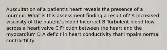 Auscultation of a patient's heart reveals the presence of a murmur. What is this assessment finding a result of? A Increased viscosity of the patient's blood Incorrect B Turbulent blood flow across a heart valve C Friction between the heart and the myocardium D A deficit in heart conductivity that impairs normal contractility