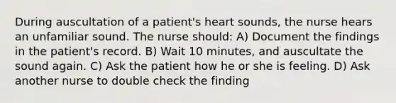 During auscultation of a patient's heart sounds, the nurse hears an unfamiliar sound. The nurse should: A) Document the findings in the patient's record. B) Wait 10 minutes, and auscultate the sound again. C) Ask the patient how he or she is feeling. D) Ask another nurse to double check the finding