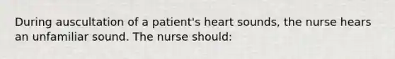 During auscultation of a patient's heart sounds, the nurse hears an unfamiliar sound. The nurse should: