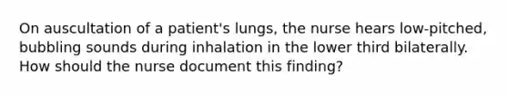 On auscultation of a patient's lungs, the nurse hears low-pitched, bubbling sounds during inhalation in the lower third bilaterally. How should the nurse document this finding?