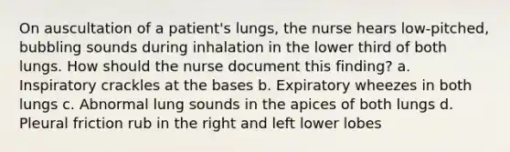 On auscultation of a patient's lungs, the nurse hears low-pitched, bubbling sounds during inhalation in the lower third of both lungs. How should the nurse document this finding? a. Inspiratory crackles at the bases b. Expiratory wheezes in both lungs c. Abnormal lung sounds in the apices of both lungs d. Pleural friction rub in the right and left lower lobes