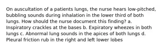 On auscultation of a patients lungs, the nurse hears low-pitched, bubbling sounds during inhalation in the lower third of both lungs. How should the nurse document this finding? a. Inspiratory crackles at the bases b. Expiratory wheezes in both lungs c. Abnormal lung sounds in the apices of both lungs d. Pleural friction rub in the right and left lower lobes