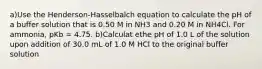 a)Use the Henderson-Hasselbalch equation to calculate the pH of a buffer solution that is 0.50 M in NH3 and 0.20 M in NH4Cl. For ammonia, pKb = 4.75. b)Calculat ethe pH of 1.0 L of the solution upon addition of 30.0 mL of 1.0 M HCl to the original buffer solution