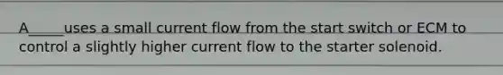 A_____uses a small current flow from the start switch or ECM to control a slightly higher current flow to the starter solenoid.