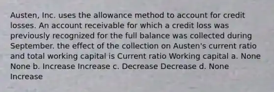 Austen, Inc. uses the allowance method to account for credit losses. An account receivable for which a credit loss was previously recognized for the full balance was collected during September. the effect of the collection on Austen's current ratio and total working capital is Current ratio Working capital a. None None b. Increase Increase c. Decrease Decrease d. None Increase