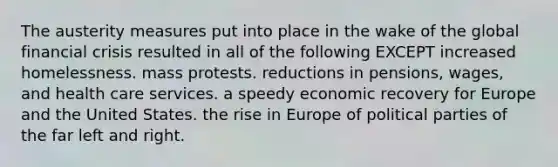 The austerity measures put into place in the wake of the global financial crisis resulted in all of the following EXCEPT increased homelessness. mass protests. reductions in pensions, wages, and health care services. a speedy economic recovery for Europe and the United States. the rise in Europe of political parties of the far left and right.