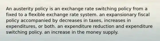 An austerity policy is an exchange rate switching policy from a fixed to a flexible exchange rate system. an expansionary fiscal policy accompanied by decreases in taxes, increases in expenditures, or both. an expenditure reduction and expenditure switching policy. an increase in the money supply.