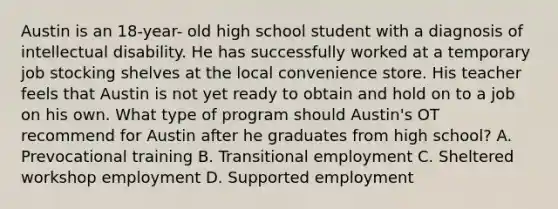 Austin is an 18-year- old high school student with a diagnosis of intellectual disability. He has successfully worked at a temporary job stocking shelves at the local convenience store. His teacher feels that Austin is not yet ready to obtain and hold on to a job on his own. What type of program should Austin's OT recommend for Austin after he graduates from high school? A. Prevocational training B. Transitional employment C. Sheltered workshop employment D. Supported employment