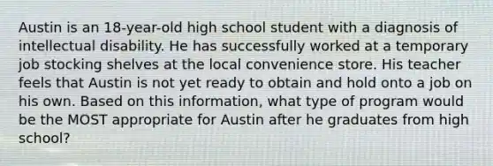 Austin is an 18-year-old high school student with a diagnosis of intellectual disability. He has successfully worked at a temporary job stocking shelves at the local convenience store. His teacher feels that Austin is not yet ready to obtain and hold onto a job on his own. Based on this information, what type of program would be the MOST appropriate for Austin after he graduates from high school?