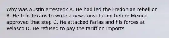 Why was Austin arrested? A. He had led the Fredonian rebellion B. He told Texans to write a new constitution before Mexico approved that step C. He attacked Farias and his forces at Velasco D. He refused to pay the tariff on imports