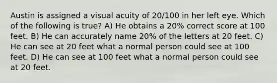 Austin is assigned a visual acuity of 20/100 in her left eye. Which of the following is true? A) He obtains a 20% correct score at 100 feet. B) He can accurately name 20% of the letters at 20 feet. C) He can see at 20 feet what a normal person could see at 100 feet. D) He can see at 100 feet what a normal person could see at 20 feet.