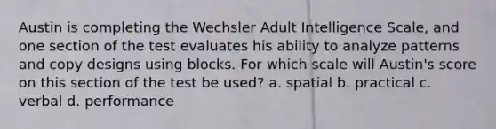 Austin is completing the Wechsler Adult Intelligence Scale, and one section of the test evaluates his ability to analyze patterns and copy designs using blocks. For which scale will Austin's score on this section of the test be used? a. spatial b. practical c. verbal d. performance