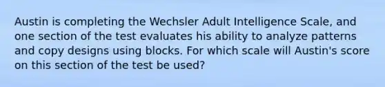 Austin is completing the Wechsler Adult Intelligence Scale, and one section of the test evaluates his ability to analyze patterns and copy designs using blocks. For which scale will Austin's score on this section of the test be used?