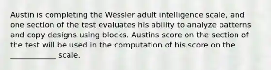 Austin is completing the Wessler adult intelligence scale, and one section of the test evaluates his ability to analyze patterns and copy designs using blocks. Austins score on the section of the test will be used in the computation of his score on the ____________ scale.