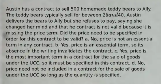 Austin has a contract to sell 500 homemade teddy bears to Ally. The teddy bears typically sell for between 25 and40. Austin delivers the bears to Ally but she refuses to pay, saying she changed her mind and that he contract is not valid because it is missing the price term. Did the price need to be specified in order for this contract to be valid? a. No, price is not an essential term in any contract. b. Yes, price is an essential term, so its absence in the writing invalidates the contract. c. Yes, price is the most important term in a contract for the sale of goods under the UCC, so it must be specified in this contract. d. No, price need not be included in a contract for the sale of goods under the UCC so long as the quantity is specified.