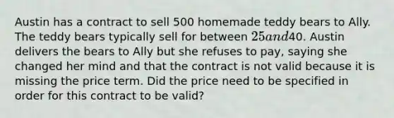 Austin has a contract to sell 500 homemade teddy bears to Ally. The teddy bears typically sell for between 25 and40. Austin delivers the bears to Ally but she refuses to pay, saying she changed her mind and that the contract is not valid because it is missing the price term. Did the price need to be specified in order for this contract to be valid?