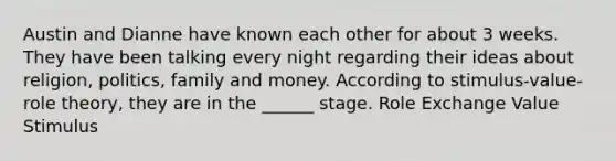 Austin and Dianne have known each other for about 3 weeks. They have been talking every night regarding their ideas about religion, politics, family and money. According to stimulus-value-role theory, they are in the ______ stage. Role Exchange Value Stimulus