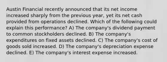 Austin Financial recently announced that its net income increased sharply from the previous year, yet its net cash provided from operations declined. Which of the following could explain this performance? A) The company's dividend payment to common stockholders declined. B) The company's expenditures on fixed assets declined. C) The company's cost of goods sold increased. D) The company's depreciation expense declined. E) The company's interest expense increased.