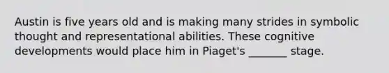 Austin is five years old and is making many strides in symbolic thought and representational abilities. These cognitive developments would place him in Piaget's _______ stage.