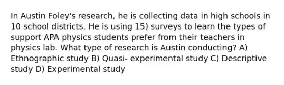 In Austin Foley's research, he is collecting data in high schools in 10 school districts. He is using 15) surveys to learn the types of support APA physics students prefer from their teachers in physics lab. What type of research is Austin conducting? A) Ethnographic study B) Quasi- experimental study C) Descriptive study D) Experimental study