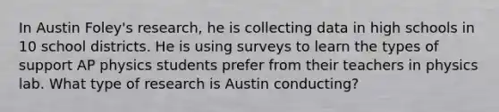 In Austin Foley's research, he is collecting data in high schools in 10 school districts. He is using surveys to learn the types of support AP physics students prefer from their teachers in physics lab. What type of research is Austin conducting?