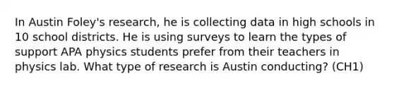 In Austin Foley's research, he is collecting data in high schools in 10 school districts. He is using surveys to learn the types of support APA physics students prefer from their teachers in physics lab. What type of research is Austin conducting? (CH1)