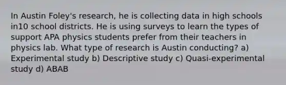 In Austin Foley's research, he is collecting data in high schools in10 school districts. He is using surveys to learn the types of support APA physics students prefer from their teachers in physics lab. What type of research is Austin conducting? a) Experimental study b) Descriptive study c) Quasi-experimental study d) ABAB