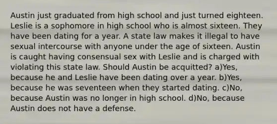 Austin just graduated from high school and just turned eighteen. Leslie is a sophomore in high school who is almost sixteen. They have been dating for a year. A state law makes it illegal to have sexual intercourse with anyone under the age of sixteen. Austin is caught having consensual sex with Leslie and is charged with violating this state law. Should Austin be acquitted? a)Yes, because he and Leslie have been dating over a year. b)Yes, because he was seventeen when they started dating. c)No, because Austin was no longer in high school. d)No, because Austin does not have a defense.