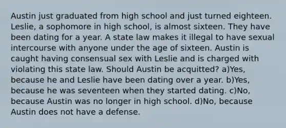 Austin just graduated from high school and just turned eighteen. Leslie, a sophomore in high school, is almost sixteen. They have been dating for a year. A state law makes it illegal to have sexual intercourse with anyone under the age of sixteen. Austin is caught having consensual sex with Leslie and is charged with violating this state law. Should Austin be acquitted? a)Yes, because he and Leslie have been dating over a year. b)Yes, because he was seventeen when they started dating. c)No, because Austin was no longer in high school. d)No, because Austin does not have a defense.