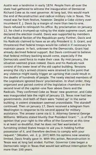 Austin was a landmine in early 1874. People from all over the state had gathered to witness the inauguration of Democrat Richard Coke as its next governor. At long last, this would mark the end of Reconstruction and radical military rule in Texas. The mood was far from festive, however. Despite a Coke victory over incumbent E. J. Davis by a margin of <a href='https://www.questionai.com/knowledge/keWHlEPx42-more-than' class='anchor-knowledge'>more than</a> two-to-one, Davis refused to relinquish his office. By proclamation on January 12, he cited a trumped-up ruling by the state supreme court, and declared the election invalid. Davis was supported by members of the Radical faction of the <a href='https://www.questionai.com/knowledge/kfaWSjD2tO-republican-party' class='anchor-knowledge'>republican party</a>. Further, Davis and his Radicals claimed to have as an ally President U. S. Grant, and threatened that federal troops would be called in if necessary to maintain peace. In fact, unknown to the Democrats, Grant had already declined federal support. But Davis continued to believe that federal military backing would come, especially if the Democrats used force to make their case. By mid-January, the situation seemed grave indeed. Davis and his Radicals took control of the lower level of the old capitol building. Tensions among the city's armed citizens were strained to the point that any violence might easily trigger an uprising that could result in the deaths of hundreds of people. The newly elected members of the Legislature ignored Davis' proclamation. In short order, they organized and gained control of the legislative chambers on the second level of the capitol--one floor above Davis and the Radicals. They confirmed Coke as Texas' new governor, and Coke was inaugurated late the night of January 15. Texas now had two governments. And both of them were "holed up" in the same building. A violent showdown seemed unavoidable. The standoff continued. Then on January 17, Davis received a telegram from Washington in response to his second appeal for military assistance. The answer came via U. S. Attorney General George Williams. Williams stated bluntly that President Grant: "...is of the opinion that your right to the office of the Governor at this time is at least so doubtful, that he does not feel warranted in furnishing United States troops to aid you in holding further possession of it, and therefore declines to comply with your request." [Wooten, vol. 2, p. 207] With his options now severely limited, Davis finally gave in. With this action, Reconstruction in Texas was at long last ended. Further, Governor Coke began a Democratic reign in Texas that would last without interruption for more than 100 years.