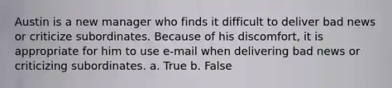 Austin is a new manager who finds it difficult to deliver bad news or criticize subordinates. Because of his discomfort, it is appropriate for him to use e-mail when delivering bad news or criticizing subordinates. a. True b. False