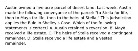 Austin owned a five acre parcel of desert land. Last week, Austin made the following conveyance of the parcel: "to Stella for life, then to Maya for life, then to the heirs of Stella." This jurisdiction applies the Rule in Shelley's Case. Which of the following statements is correct? A. Austin retained a reversion. B. Maya received a life estate. C. The heirs of Stella received a contingent remainder. D. Stella received a life estate and a vested remainder.