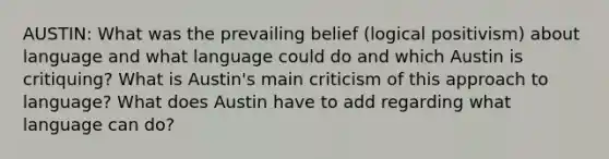 AUSTIN: What was the prevailing belief (logical positivism) about language and what language could do and which Austin is critiquing? What is Austin's main criticism of this approach to language? What does Austin have to add regarding what language can do?