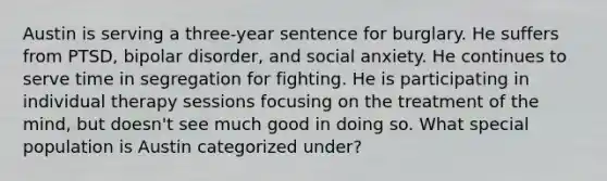 Austin is serving a three-year sentence for burglary. He suffers from PTSD, bipolar disorder, and social anxiety. He continues to serve time in segregation for fighting. He is participating in individual therapy sessions focusing on the treatment of the mind, but doesn't see much good in doing so. What special population is Austin categorized under?